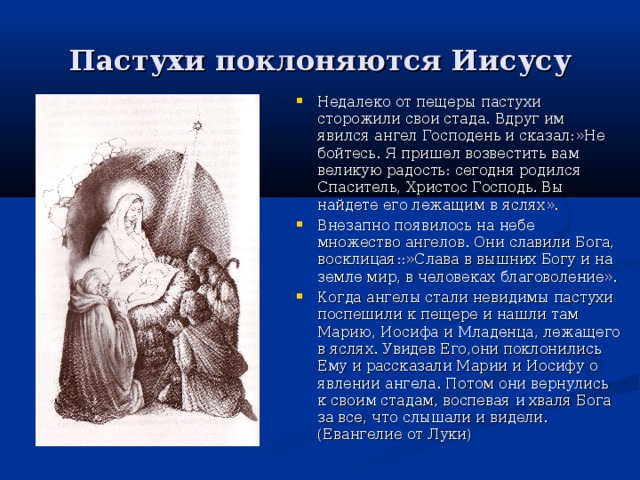 Пастухи поклоняются Иисусу Недалеко от пещеры пастухи сторожили свои стада. Вдруг им явился ангел Господень и сказал:»Не бойтесь. Я пришел возвестить вам великую радость: сегодня родился Спаситель, Христос Господь. Вы найдете его лежащим в яслях». Внезапно появилось на небе множество ангелов. Они славили Бога, восклицая::»Слава в вышних Богу и на земле мир, в человеках благоволение». Когда ангелы стали невидимы пастухи поспешили к пещере и нашли там Марию, Иосифа и Младенца, лежащего в яслях. Увидев Его,они поклонились Ему и рассказали Марии и Иосифу о явлении ангела. Потом они вернулись к своим стадам, воспевая и хваля Бога за все, что слышали и видели. (Евангелие от Луки) 