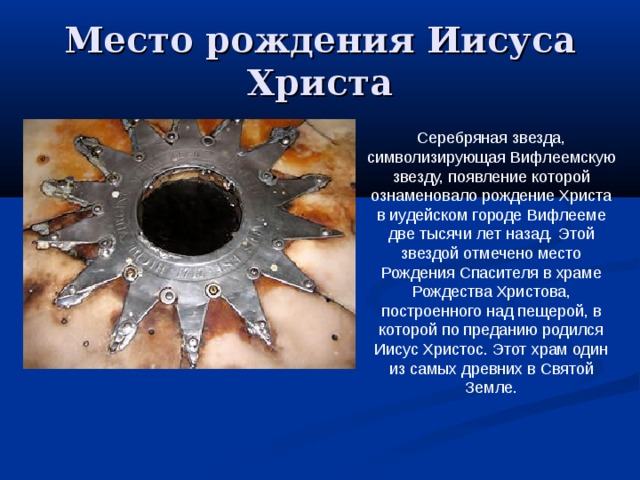 Место рождения Иисуса Христа Серебряная звезда, символизирующая Вифлеемскую звезду, появление которой ознаменовало рождение Христа в иудейском городе Вифлееме две тысячи лет назад. Этой звездой отмечено место Рождения Спасителя в храме Рождества Христова, построенного над пещерой, в которой по преданию родился Иисус Христос. Этот храм один из самых древних в Святой Земле. 
