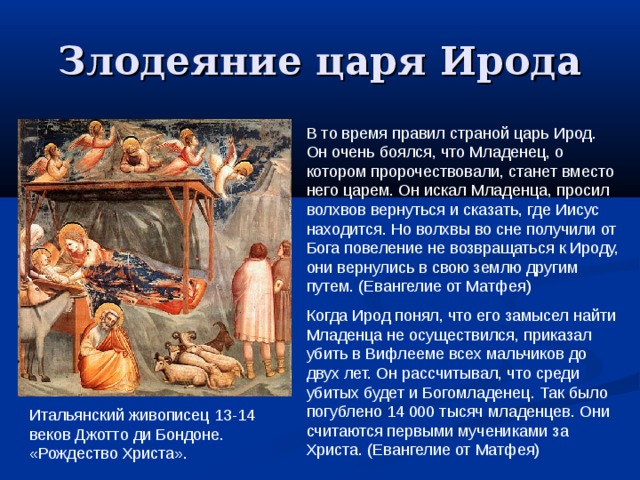 Злодеяние царя Ирода В то время правил страной царь Ирод. Он очень боялся, что Младенец, о котором пророчествовали, станет вместо него царем. Он искал Младенца, просил волхвов вернуться и сказать, где Иисус находится. Но волхвы во сне получили от Бога повеление не возвращаться к Ироду, они вернулись в свою землю другим путем. (Евангелие от Матфея) Когда Ирод понял, что его замысел найти Младенца не осуществился, приказал убить в Вифлееме всех мальчиков до двух лет. Он рассчитывал, что среди убитых будет и Богомладенец. Так было погублено 14 000 тысяч младенцев. Они считаются первыми мучениками за Христа. (Евангелие от Матфея) Итальянский живописец 13-14 веков Джотто ди Бондоне. «Рождество Христа». 
