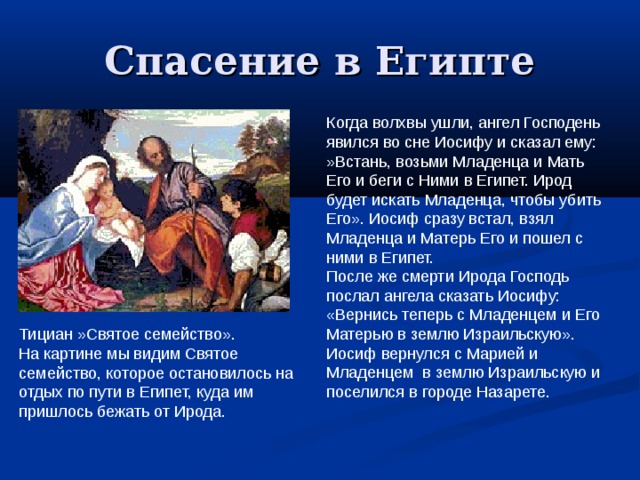 Спасение в Египте Когда волхвы ушли, ангел Господень явился во сне Иосифу и сказал ему: »Встань, возьми Младенца и Мать Его и беги с Ними в Египет. Ирод будет искать Младенца, чтобы убить Его». Иосиф сразу встал, взял Младенца и Матерь Его и пошел с ними в Египет. После же смерти Ирода Господь послал ангела сказать Иосифу: «Вернись теперь с Младенцем и Его Матерью в землю Израильскую». Иосиф вернулся с Марией и Младенцем в землю Израильскую и поселился в городе Назарете. Тициан »Святое семейство». На картине мы видим Святое семейство, которое остановилось на отдых по пути в Египет, куда им пришлось бежать от Ирода. 