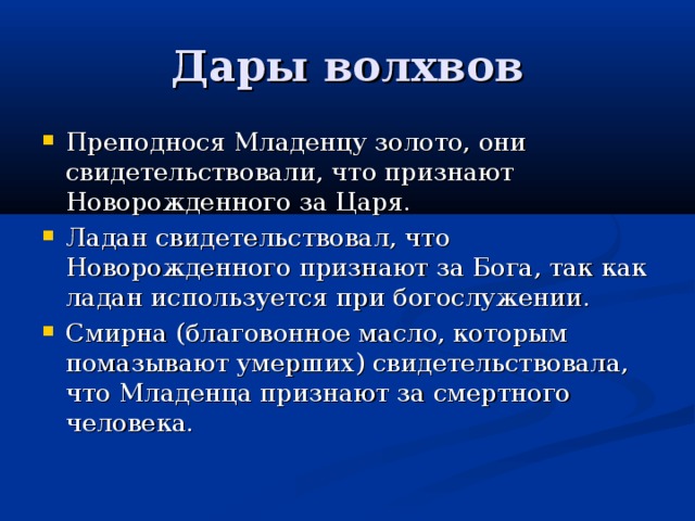 Дары волхвов Преподнося Младенцу золото, они свидетельствовали, что признают Новорожденного за Царя. Ладан свидетельствовал, что Новорожденного признают за Бога, так как ладан используется при богослужении. Смирна (благовонное масло, которым помазывают умерших) свидетельствовала, что Младенца признают за смертного человека. 