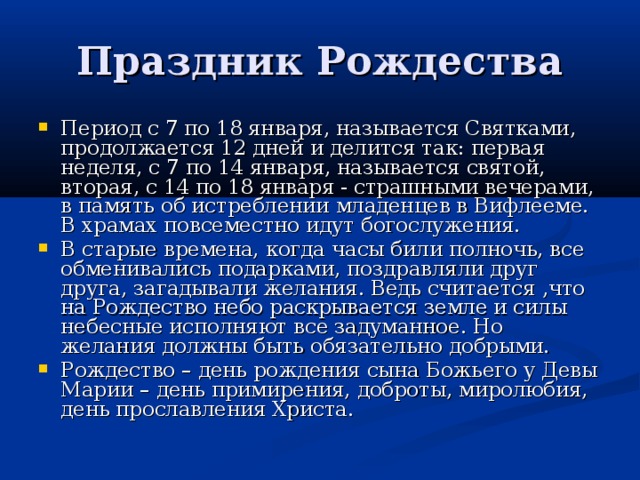 Праздник Рождества Период с 7 по 18 января, называется Святками, продолжается 12 дней и делится так: первая неделя, с 7 по 14 января, называется святой, вторая, с 14 по 18 января - страшными вечерами, в память об истреблении младенцев в Вифлееме. В храмах повсеместно идут богослужения. В старые времена, когда часы били полночь, все обменивались подарками, поздравляли друг друга, загадывали желания. Ведь считается ,что на Рождество небо раскрывается земле и силы небесные исполняют все задуманное. Но желания должны быть обязательно добрыми. Рождество – день рождения сына Божьего у Девы Марии – день примирения, доброты, миролюбия, день прославления Христа. 