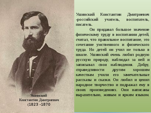  Ушинский Константин Дмитриевич -российский учитель, воспитатель, писатель.  Он придавал большое значение физическому труду в воспитании детей, считал, что правильное воспитание, это сочетание умственного и физического труда. Но детей он учил не только в школе. Ушинский очень любил родную русскую природу, наблюдал за ней и записывал свои наблюдения. Добру, справедливости другим хорошим качествам учили его замечательные рассказы и сказки. Он любил и ценил народное творчество и подражал ему в своих произведениях. Они написаны выразительно, живым и ярким языком.    Ушинский  Константин Дмитриевич  ( 1823 -1870 