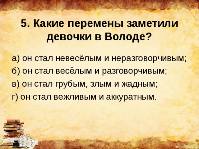 5. Какие перемены заметили девочки в Володе? а) он стал невесёлым и неразговорчивым; б) он стал весёлым и разговорчивым; в) он стал грубым, злым и жадным; г) он стал вежливым и аккуратным. 