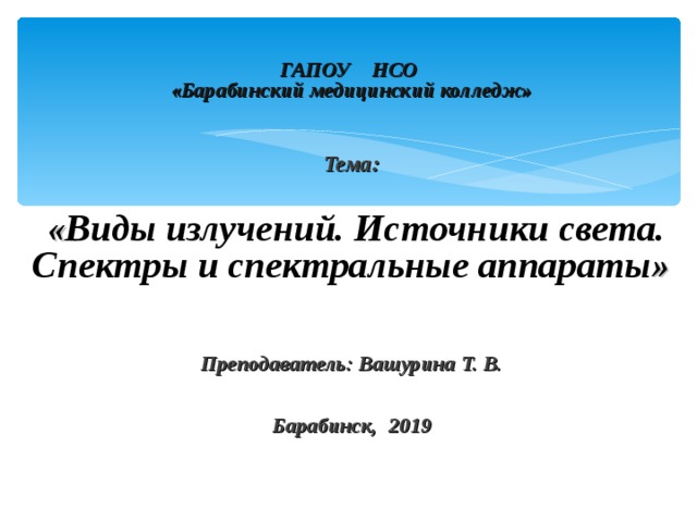  ГАПОУ НСО  «Барабинский медицинский колледж»     Тема:   « Виды излучений. Источники света. Спектры и спектральные аппараты »    Преподаватель: Вашурина Т. В.    Барабинск, 2019  