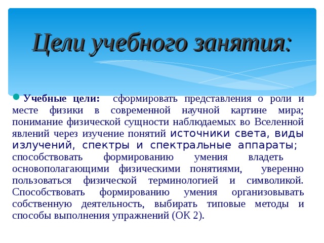  Цели учебного занятия:  Учебные цели: сформировать представления о роли и месте физики в современной научной картине мира; понимание физической сущности наблюдаемых во Вселенной явлений через изучение понятий источники света, виды излучений, спектры и спектральные аппараты; способствовать формированию умения владеть основополагающими физическими понятиями, уверенно пользоваться физической терминологией и символикой. Способствовать формированию умения организовывать собственную деятельность, выбирать типовые методы и способы выполнения упражнений (ОК 2).  