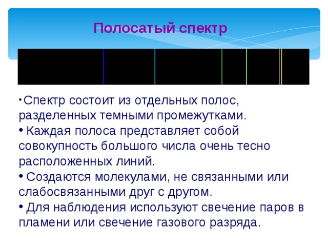 Полосатый спектр  Спектр состоит из отдельных полос, разделенных темными промежутками.  Каждая полоса представляет собой совокупность большого числа очень тесно расположенных линий.  Создаются молекулами, не связанными или слабосвязанными друг с другом.  Для наблюдения используют свечение паров в пламени или свечение газового разряда. 