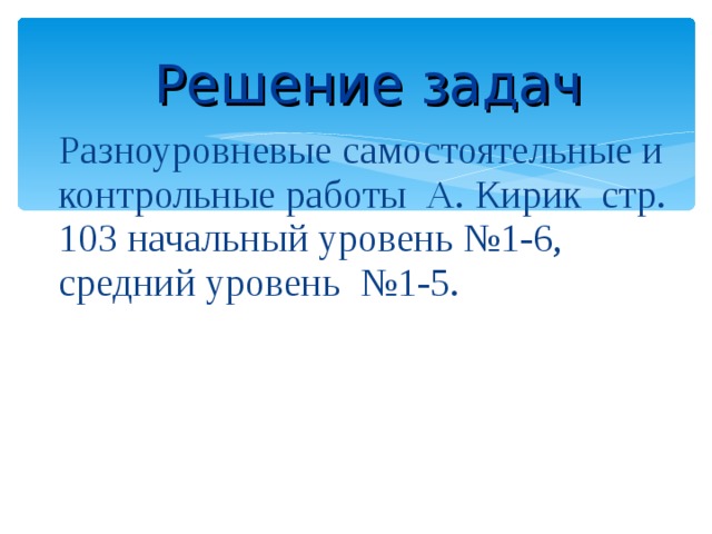 Решение задач Разноуровневые самостоятельные и контрольные работы А. Кирик стр. 103 начальный уровень №1-6, средний уровень №1-5. 