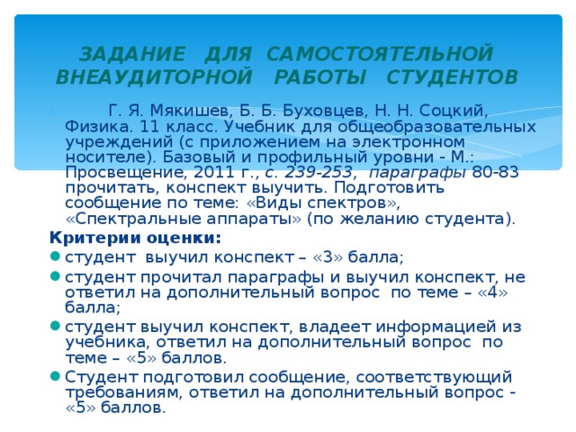    ЗАДАНИЕ ДЛЯ САМОСТОЯТЕЛЬНОЙ ВНЕАУДИТОРНОЙ РАБОТЫ СТУДЕНТОВ      Г. Я. Мякишев, Б. Б. Буховцев, Н. Н. Соцкий, Физика. 11 класс. Учебник для общеобразовательных учреждений (с приложением на электронном носителе). Базовый и профильный уровни - М.: Просвещение, 2011 г. , с. 239-253, параграфы 80-83 прочитать, конспект выучить. Подготовить сообщение по теме: «Виды спектров», «Спектральные аппараты» (по желанию студента). Критерии оценки:  студент выучил конспект – «3» балла; студент прочитал параграфы и выучил конспект, не ответил на дополнительный вопрос по теме – «4» балла; студент выучил конспект, владеет информацией из учебника, ответил на дополнительный вопрос по теме – «5» баллов. Студент подготовил сообщение, соответствующий требованиям, ответил на дополнительный вопрос - «5» баллов.  