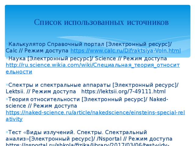     Список использованных источников    Калькулятор Справочный портал [Электронный ресурс]/ Calc // Режим доступа https://www.calc.ru/Difraktsiya-Voln.html Наука [Электронный ресурс]/ Science // Режим доступа http://ru.science.wikia.com/wiki/Специальная_теория_относительности  Спектры и спектральные аппараты [Электронный ресурс]/ L ektsii. // Режим доступа https://lektsii.org/7-49111.html Теория относительности [Электронный ресурс]/ Naked - science // Режим доступа https://naked-science.ru/article/nakedscience/einsteins-special-relativity  Тест «Виды излучений. Спектры. Спектральный анализ»[Электронный ресурс]/ / Nsportal // Режим доступа https://nsportal.ru/shkola/fizika/library/2017/03/06/test-vidy-izlucheniy-spektry-spektralnyy-analiz 