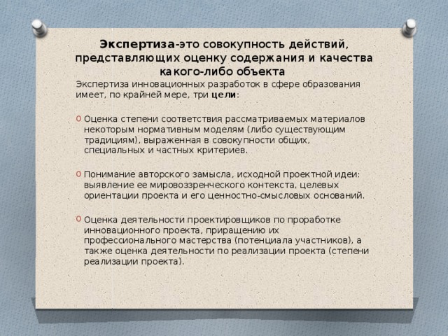 Экспертиза -это совокупность действий, представляющих оценку содержания и качества какого-либо объекта Экспертиза инновационных разработок в сфере образования имеет, по крайней мере, три цели : Оценка степени соответствия рассматриваемых материалов некоторым нормативным моделям (либо существующим традициям), выраженная в совокупности общих, специальных и частных критериев. Понимание авторского замысла, исходной проектной идеи: выявление ее мировоззренческого контекста, целевых ориентации проекта и его ценностно-смысловых оснований. Оценка деятельности проектировщиков по проработке инновационного проекта, приращению их профессионального мастерства (потенциала участников), а также оценка деятельности по реализации проекта (степени реализации проекта). 