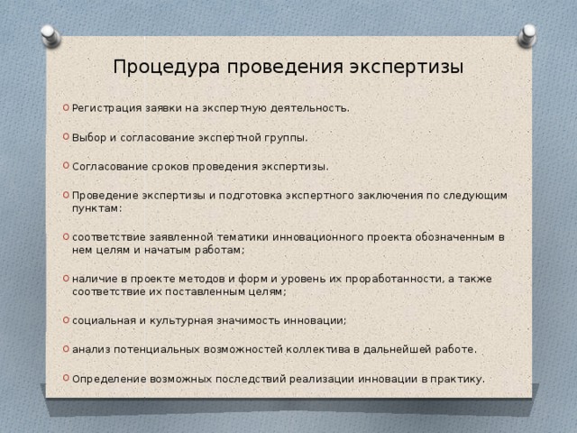 Процедура проведения экспертизы Регистрация заявки на экспертную деятельность. Выбор и согласование экспертной группы. Согласование сроков проведения экспертизы. Проведение экспертизы и подготовка экспертного заключения по следующим пунктам: соответствие заявленной тематики инновационного проекта обозначенным в нем целям и начатым работам; наличие в проекте методов и форм и уровень их проработанности, а также соответствие их поставленным целям; социальная и культурная значимость инновации; анализ потенциальных возможностей коллектива в дальнейшей работе. Определение возможных последствий реализации инновации в практику. 
