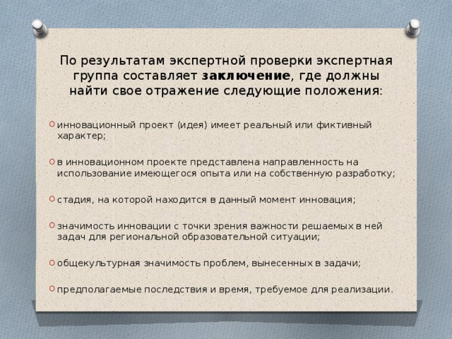По результатам экспертной проверки экспертная группа составляет заключение , где должны найти свое отражение следующие положения: инновационный проект (идея) имеет реальный или фиктивный характер; в инновационном проекте представлена направленность на использование имеющегося опыта или на собственную разработку; стадия, на которой находится в данный момент инновация; значимость инновации с точки зрения важности решаемых в ней задач для региональной образовательной ситуации; общекультурная значимость проблем, вынесенных в задачи; предполагаемые последствия и время, требуемое для реализации. 