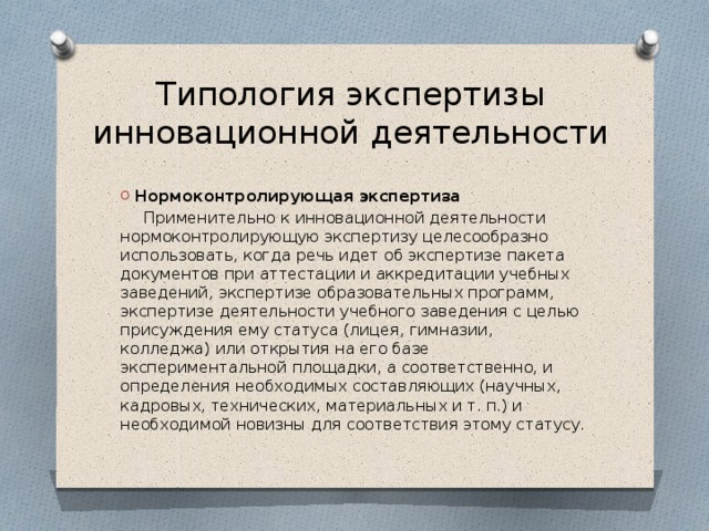 Типология экспертизы инновационной деятельности Нормоконтролирующая экспертиза  Применительно к инновационной деятельности нормоконтролирующую экспертизу целесообразно использовать, когда речь идет об экспертизе пакета документов при аттестации и аккредитации учебных заведений, экспертизе образовательных программ, экспертизе деятельности учебного заведения с целью присуждения ему статуса (лицея, гимназии, колледжа) или открытия на его базе экспериментальной площадки, а соответственно, и определения необходимых составляющих (научных, кадровых, технических, материальных и т. п.) и необходимой новизны для соответствия этому статусу. 