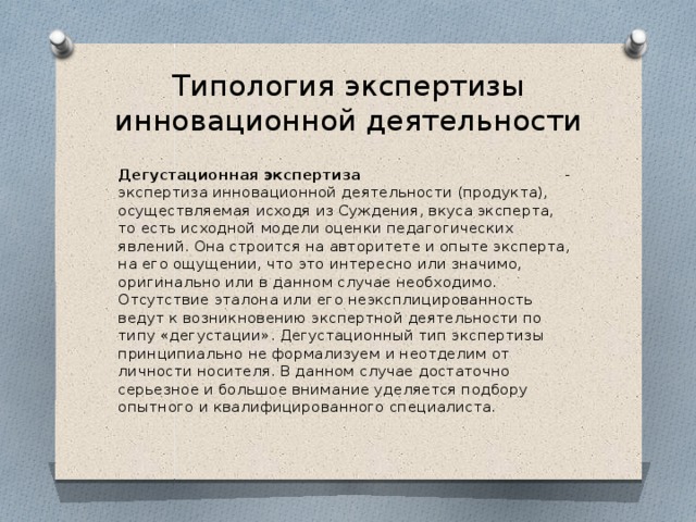 Типология экспертизы инновационной деятельности Дегустационная экспертиза - экспертиза инновационной деятельности (продукта), осуществляемая исходя из Суждения, вкуса эксперта, то есть исходной модели оценки педагогических явлений. Она строится на авторитете и опыте эксперта, на его ощущении, что это интересно или значимо, оригинально или в данном случае необходимо. Отсутствие эталона или его неэксплицированность ведут к возникновению экспертной деятельности по типу «дегустации». Дегустационный тип экспертизы принципиально не формализуем и неотделим от личности носителя. В данном случае достаточно серьезное и большое внимание уделяется подбору опытного и квалифицированного специалиста. 