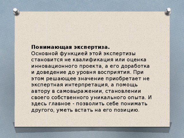 Понимающая экспертиза. Основной функцией этой экспертизы становится не квалификация или оценка инновационного проекта, а его доработка и доведение до уровня восприятия. При этом решающее значение приобретает не экспертная интерпретация, а помощь автору в самовыражении, становлении своего собственного уникального опыта. И здесь главное - позволить себе понимать другого, уметь встать на его позицию. 