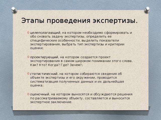 Этапы проведения экспертизы. целеполагающий , на котором необходимо сформировать и обо сновать задачу экспертизы, определить ее специфические особенности, выделить показатели экспертирования, выбрать тип экспертизы и критерии оценки; проектирующий , на котором создается проект экспортирования в самом широком понимании этого слова. Как? Кто? Когда? Где? Зачем?; статистический , на котором собираются сведения об объекте экспертизы и его окружении, проводится систематизация полученных данных и их дальнейшая оценка; оценочный , на котором выносятся и обсуждаются решения по рассматриваемому объекту, составляется и выносится экспертное заключение. 