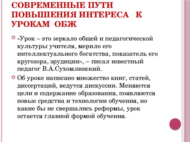 Современные пути повышения интереса к урокам ОБЖ «Урок – это зеркало общей и педагогической культуры учителя, мерило его интеллектуального богатства, показатель его кругозора, эрудиции», – писал известный педагог В.А.Сухомлинский. Об уроке написано множество книг, статей, диссертаций, ведутся дискуссии. Меняются цели и содержание образования, появляются новые средства и технологии обучения, но какие бы не свершались реформы, урок остается главной формой обучения. 