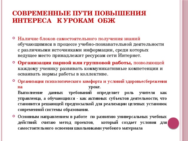 Современные пути повышения интереса к урокам ОБЖ Наличие блоков самостоятельного получения знаний обучающимися в процессе учебно-познавательной деятельности с различными источниками информации, среди которых ведущее место принадлежит ресурсам сети Интернет. Организация парной или групповой работы, позволяющей каждому ученику развивать коммуникативные компетенции и осваивать нормы работы в коллективе. Организация психологического комфорта и условий здоровьесбережения на уроке.  Выполнение данных требований определяет роль учителя как управленца, а обучающихся - как активных субъектов деятельности, что становится решающей предпосылкой для реализации целевых установок современной системы образования. Основным направлением в работе по развитию универсальных учебных действий: считаю метод проектов, который создает условия для самостоятельного освоения школьниками учебного материала  