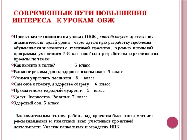   Современные пути повышения интереса к урокам ОБЖ Проектная технология на уроках ОБЖ , способствует достижения дидактических целей урока, через детальную разработку проблемы обучающиеся знакомятся с тематикой проектов , в рамках школьной программы учащимися 5-8 классов: были разработаны и реализованы проекты по темам: Как выжить в толпе? 5 класс Влияние режима дня на здоровье школьников 5 класс Учимся управлять эмоциями 8 класс Сам себе я помогу, я здоровье сберегу 6 класс Правда и ложь народной мудрости 5 класс Досуг. Творчество. Развитие. 7 класс Здоровый сон. 5 класс  Заключительным этапом работы над проектом было ознакомление с рекомендациями и памятками всех участников проектной деятельности. Участие в школьных и городских НПК.  