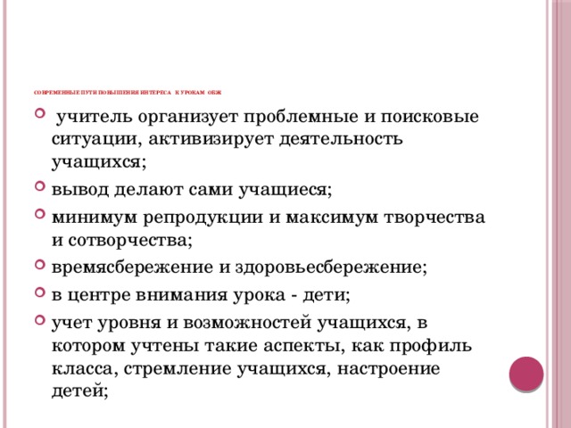          Современные пути повышения интереса к урокам ОБЖ  учитель организует проблемные и поисковые ситуации, активизирует деятельность учащихся; вывод делают сами учащиеся; минимум репродукции и максимум творчества и сотворчества; времясбережение и здоровьесбережение; в центре внимания урока - дети; учет уровня и возможностей учащихся, в котором учтены такие аспекты, как профиль класса, стремление учащихся, настроение детей; 