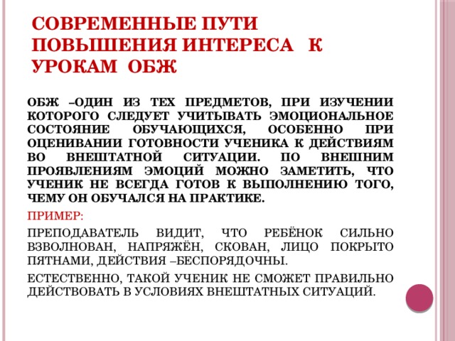 Современные пути повышения интереса к урокам ОБЖ ОБЖ –ОДИН ИЗ ТЕХ ПРЕДМЕТОВ, ПРИ ИЗУЧЕНИИ КОТОРОГО СЛЕДУЕТ УЧИТЫВАТЬ ЭМОЦИОНАЛЬНОЕ СОСТОЯНИЕ ОБУЧАЮЩИХСЯ, ОСОБЕННО ПРИ ОЦЕНИВАНИИ ГОТОВНОСТИ УЧЕНИКА К ДЕЙСТВИЯМ ВО ВНЕШТАТНОЙ СИТУАЦИИ. ПО ВНЕШНИМ ПРОЯВЛЕНИЯМ ЭМОЦИЙ МОЖНО ЗАМЕТИТЬ, ЧТО УЧЕНИК НЕ ВСЕГДА ГОТОВ К ВЫПОЛНЕНИЮ ТОГО, ЧЕМУ ОН ОБУЧАЛСЯ НА ПРАКТИКЕ. ПРИМЕР: ПРЕПОДАВАТЕЛЬ ВИДИТ, ЧТО РЕБЁНОК СИЛЬНО ВЗВОЛНОВАН, НАПРЯЖЁН, СКОВАН, ЛИЦО ПОКРЫТО ПЯТНАМИ, ДЕЙСТВИЯ –БЕСПОРЯДОЧНЫ. ЕСТЕСТВЕННО, ТАКОЙ УЧЕНИК НЕ СМОЖЕТ ПРАВИЛЬНО ДЕЙСТВОВАТЬ В УСЛОВИЯХ ВНЕШТАТНЫХ СИТУАЦИЙ. 