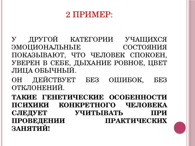 2 ПРИМЕР: У ДРУГОЙ КАТЕГОРИИ УЧАЩИХСЯ ЭМОЦИОНАЛЬНЫЕ СОСТОЯНИЯ ПОКАЗЫВАЮТ, ЧТО ЧЕЛОВЕК СПОКОЕН, УВЕРЕН В СЕБЕ, ДЫХАНИЕ РОВНОЕ, ЦВЕТ ЛИЦА ОБЫЧНЫЙ. ОН ДЕЙСТВУЕТ БЕЗ ОШИБОК, БЕЗ ОТКЛОНЕНИЙ. ТАКИЕ ГЕНЕТИЧЕСКИЕ ОСОБЕННОСТИ ПСИХИКИ КОНКРЕТНОГО ЧЕЛОВЕКА СЛЕДУЕТ УЧИТЫВАТЬ ПРИ ПРОВЕДЕНИИ ПРАКТИЧЕСКИХ ЗАНЯТИЙ! 