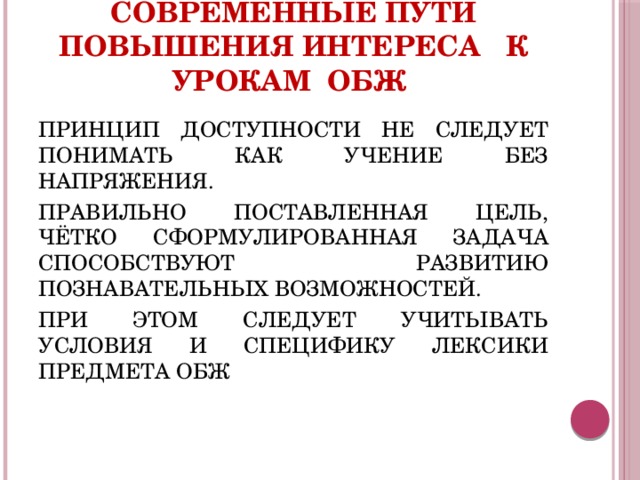 Современные пути повышения интереса к урокам ОБЖ ПРИНЦИП ДОСТУПНОСТИ НЕ СЛЕДУЕТ ПОНИМАТЬ КАК УЧЕНИЕ БЕЗ НАПРЯЖЕНИЯ. ПРАВИЛЬНО ПОСТАВЛЕННАЯ ЦЕЛЬ, ЧЁТКО СФОРМУЛИРОВАННАЯ ЗАДАЧА СПОСОБСТВУЮТ РАЗВИТИЮ ПОЗНАВАТЕЛЬНЫХ ВОЗМОЖНОСТЕЙ. ПРИ ЭТОМ СЛЕДУЕТ УЧИТЫВАТЬ УСЛОВИЯ И СПЕЦИФИКУ ЛЕКСИКИ ПРЕДМЕТА ОБЖ 