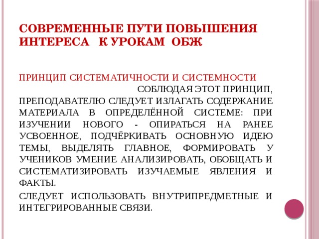 Современные пути повышения интереса к урокам ОБЖ ПРИНЦИП СИСТЕМАТИЧНОСТИ И СИСТЕМНОСТИ СОБЛЮДАЯ ЭТОТ ПРИНЦИП, ПРЕПОДАВАТЕЛЮ СЛЕДУЕТ ИЗЛАГАТЬ СОДЕРЖАНИЕ МАТЕРИАЛА В ОПРЕДЕЛЁННОЙ СИСТЕМЕ: ПРИ ИЗУЧЕНИИ НОВОГО - ОПИРАТЬСЯ НА РАНЕЕ УСВОЕННОЕ, ПОДЧЁРКИВАТЬ ОСНОВНУЮ ИДЕЮ ТЕМЫ, ВЫДЕЛЯТЬ ГЛАВНОЕ, ФОРМИРОВАТЬ У УЧЕНИКОВ УМЕНИЕ АНАЛИЗИРОВАТЬ, ОБОБЩАТЬ И СИСТЕМАТИЗИРОВАТЬ ИЗУЧАЕМЫЕ ЯВЛЕНИЯ И ФАКТЫ. СЛЕДУЕТ ИСПОЛЬЗОВАТЬ ВНУТРИПРЕДМЕТНЫЕ И ИНТЕГРИРОВАННЫЕ СВЯЗИ. 