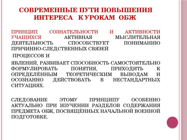 Современные пути повышения интереса к урокам ОБЖ ПРИНЦИП СОЗНАТЕЛЬНОСТИ И АКТИВНОСТИ УЧАЩИХСЯ АКТИВНАЯ МЫСЛИТЕЛЬНАЯ ДЕЯТЕЛЬНОСТЬ СПОСОБСТВУЕТ ПОНИМАНИЮ ПРИЧИННО-СЛЕДСТВЕННЫХ СВЯЗЕЙ  ПРОЦЕССОВ И ЯВЛЕНИЙ, РАЗВИВАЕТ СПОСОБНОСТЬ САМОСТОЯТЕЛЬНО ФОРМУЛИРОВАТЬ ПОНЯТИЯ, ПРИХОДИТЬ К ОПРЕДЕЛЁННЫМ ТЕОРЕТИЧЕСКИМ ВЫВОДАМ И ОСОЗНАННО ДЕЙСТВОВАТЬ В НЕСТАНДАРТНЫХ СИТУАЦИЯХ. СЛЕДОВАНИЕ ЭТОМУ ПРИНЦИПУ ОСОБЕННО АКТУАЛЬНО ПРИ ИЗУЧЕНИИ РАЗДЕЛОВ СОДЕРЖАНИЯ ПРЕДМЕТА ОБЖ, ПОСВЯЩЁННЫХ НАЧАЛЬНОЙ ВОЕННОЙ ПОДГОТОВКЕ. 