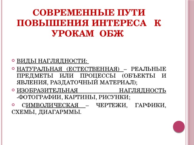 Современные пути повышения интереса к урокам ОБЖ  ВИДЫ НАГЛЯДНОСТИ: НАТУРАЛЬНАЯ (ЕСТЕСТВЕННАЯ) – РЕАЛЬНЫЕ ПРЕДМЕТЫ ИЛИ ПРОЦЕССЫ (ОБЪЕКТЫ И ЯВЛЕНИЯ, РАЗДАТОЧНЫЙ МАТЕРИАЛ); ИЗОБРАЗИТЕЛЬНАЯ НАГЛЯДНОСТЬ -ФОТОГРАФИИ, КАРТИНЫ, РИСУНКИ;  С ИМВОЛИЧЕСКАЯ – ЧЕРТЕЖИ, ГАРФИКИ, СХЕМЫ, ДИАГАРММЫ. 