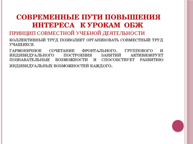 Современные пути повышения интереса к урокам ОБЖ ПРИНЦИП СОВМЕСТНОЙ УЧЕБНОЙ ДЕЯТЕЛЬНОСТИ КОЛЛЕКТИВНЫЙ ТРУД ПОЗВОЛЯЕТ ОРГАНИЗОВАТЬ СОВМЕСТНЫЙ ТРУД УЧАЩИХСЯ. ГАРМОНИЧНОЕ СОЧЕТАНИЕ ФРОНТАЛЬНОГО, ГРУППОВОГО И ИНДИВИДУАЛЬНОГО ПОСТРОЕНИЯ ЗАНЯТИЙ АКТИВИЗИРУЕТ ПОЗНАВАТЕЛЬНЫЕ ВОЗМОЖНОСТИ И СПОСОБСТВУЕТ РАЗВИТИЮ ИНДИВИДУАЛЬНЫХ ВОЗМОЖНОСТЕЙ КАЖДОГО . 