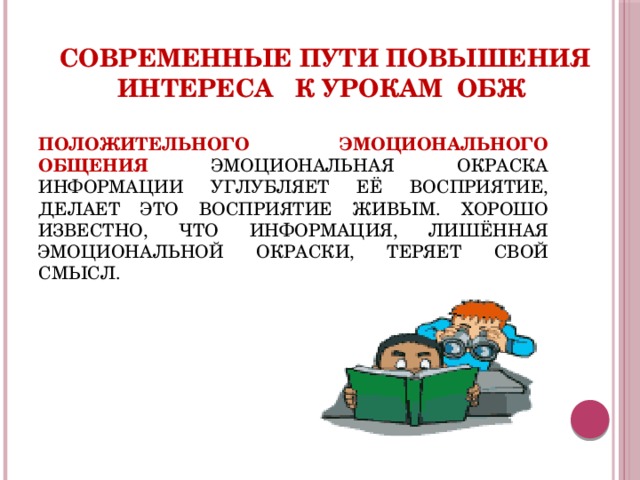 Современные пути повышения интереса к урокам ОБЖ ПОЛОЖИТЕЛЬНОГО ЭМОЦИОНАЛЬНОГО ОБЩЕНИЯ ЭМОЦИОНАЛЬНАЯ ОКРАСКА ИНФОРМАЦИИ УГЛУБЛЯЕТ ЕЁ ВОСПРИЯТИЕ, ДЕЛАЕТ ЭТО ВОСПРИЯТИЕ ЖИВЫМ. ХОРОШО ИЗВЕСТНО, ЧТО ИНФОРМАЦИЯ, ЛИШЁННАЯ ЭМОЦИОНАЛЬНОЙ ОКРАСКИ, ТЕРЯЕТ СВОЙ СМЫСЛ. 