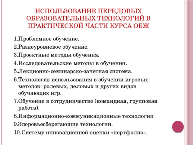 Использование передовых образовательных технологий в практической части курса обж 1.Проблемное обучение. 2.Разноуровневое обучение. 3.Проектные методы обучения. 4.Исследовательские методы в обучении. 5.Лекционно-семинарско-зачетная система. 6.Технология использования в обучении игровых методов: ролевых, деловых и других видов обучающих игр. 7.Обучение в сотрудничестве (командная, групповая работа). 8.Информационно-коммуникационные технологии 9.Здоровьесберегающие технологии. 10.Систему инновационной оценки «портфолио». 