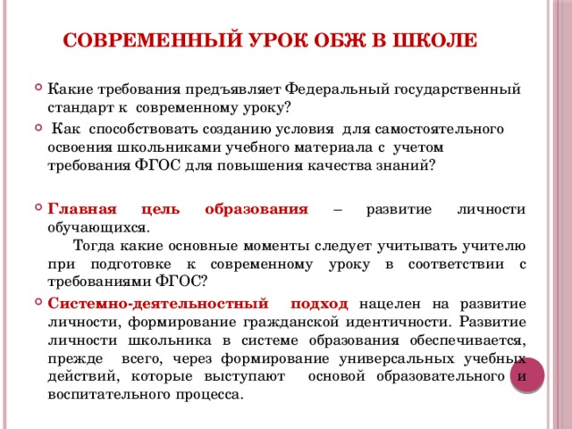 Современный урок ОБЖ в школе Какие требования предъявляет Федеральный государственный стандарт к современному уроку?  Как способствовать созданию условия для самостоятельного освоения школьниками учебного материала с учетом требования ФГОС для повышения качества знаний? Главная цель образования – развитие личности обучающихся. Тогда какие основные моменты следует учитывать учителю при подготовке к современному уроку в соответствии с требованиями ФГОС? Системно-деятельностный подход нацелен на развитие личности, формирование гражданской идентичности. Развитие личности школьника в системе образования обеспечивается, прежде всего, через формирование универсальных учебных действий, которые выступают основой образовательного и воспитательного процесса.  