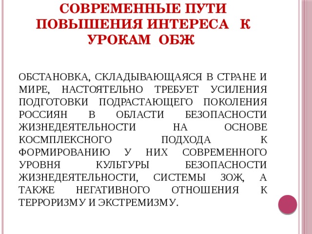 Современные пути повышения интереса к урокам ОБЖ ОБСТАНОВКА, СКЛАДЫВАЮЩАЯСЯ В СТРАНЕ И МИРЕ, НАСТОЯТЕЛЬНО ТРЕБУЕТ УСИЛЕНИЯ ПОДГОТОВКИ ПОДРАСТАЮЩЕГО ПОКОЛЕНИЯ РОССИЯН В ОБЛАСТИ БЕЗОПАСНОСТИ ЖИЗНЕДЕЯТЕЛЬНОСТИ НА ОСНОВЕ КОСМПЛЕКСНОГО ПОДХОДА К ФОРМИРОВАНИЮ У НИХ СОВРЕМЕННОГО УРОВНЯ КУЛЬТУРЫ БЕЗОПАСНОСТИ ЖИЗНЕДЕЯТЕЛЬНОСТИ, СИСТЕМЫ ЗОЖ, А ТАКЖЕ НЕГАТИВНОГО ОТНОШЕНИЯ К ТЕРРОРИЗМУ И ЭКСТРЕМИЗМУ .  