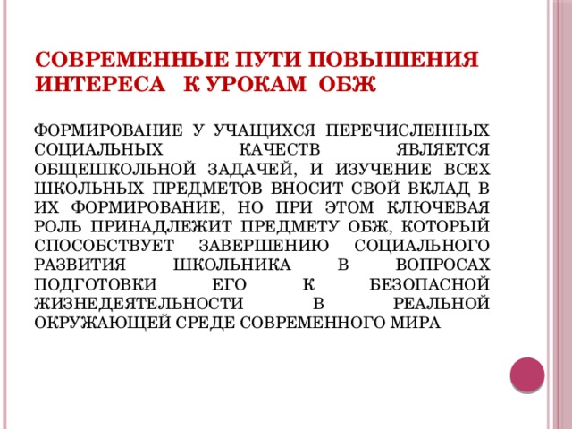 Современные пути повышения интереса к урокам ОБЖ ФОРМИРОВАНИЕ У УЧАЩИХСЯ ПЕРЕЧИСЛЕННЫХ СОЦИАЛЬНЫХ КАЧЕСТВ ЯВЛЯЕТСЯ ОБЩЕШКОЛЬНОЙ ЗАДАЧЕЙ, И ИЗУЧЕНИЕ ВСЕХ ШКОЛЬНЫХ ПРЕДМЕТОВ ВНОСИТ СВОЙ ВКЛАД В ИХ ФОРМИРОВАНИЕ, НО ПРИ ЭТОМ КЛЮЧЕВАЯ РОЛЬ ПРИНАДЛЕЖИТ ПРЕДМЕТУ ОБЖ, КОТОРЫЙ СПОСОБСТВУЕТ ЗАВЕРШЕНИЮ СОЦИАЛЬНОГО РАЗВИТИЯ ШКОЛЬНИКА В ВОПРОСАХ ПОДГОТОВКИ ЕГО К БЕЗОПАСНОЙ ЖИЗНЕДЕЯТЕЛЬНОСТИ В РЕАЛЬНОЙ ОКРУЖАЮЩЕЙ СРЕДЕ СОВРЕМЕННОГО МИРА 