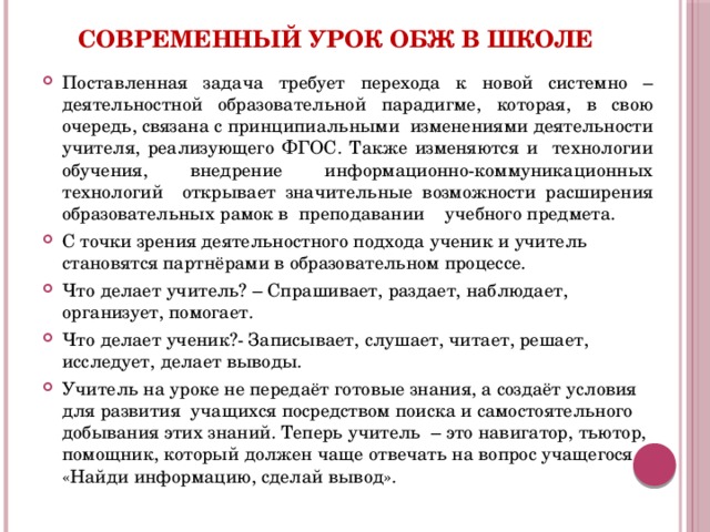 Современный урок ОБЖ в школе Поставленная задача требует перехода к новой системно – деятельностной образовательной парадигме, которая, в свою очередь, связана с принципиальными изменениями деятельности учителя, реализующего ФГОС. Также изменяются и технологии обучения, внедрение информационно-коммуникационных технологий открывает значительные возможности расширения образовательных рамок в преподавании учебного предмета. С точки зрения деятельностного подхода ученик и учитель становятся партнёрами в образовательном процессе. Что делает учитель? – Спрашивает, раздает, наблюдает, организует, помогает. Что делает ученик?- Записывает, слушает, читает, решает, исследует, делает выводы. Учитель на уроке не передаёт готовые знания, а создаёт условия для развития учащихся посредством поиска и самостоятельного добывания этих знаний. Теперь учитель – это навигатор, тьютор, помощник, который должен чаще отвечать на вопрос учащегося «Найди информацию, сделай вывод».  