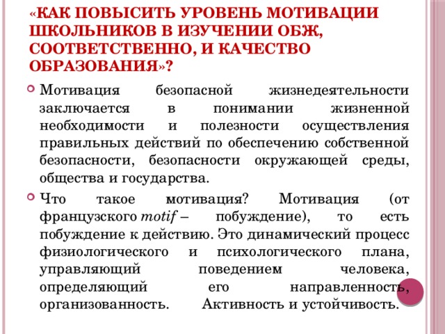 «Как повысить уровень мотивации школьников в изучении ОБЖ, соответственно, и качество образования»?  Мотивация безопасной жизнедеятельности заключается в понимании жизненной необходимости и полезности осуществления правильных действий по обеспечению собственной безопасности, безопасности окружающей среды, общества и государства. Что такое мотивация? Мотивация (от французского  motif  – побуждение), то есть побуждение к действию. Это динамический процесс физиологического и психологического плана, управляющий поведением человека, определяющий его направленность, организованность. Активность и устойчивость.  