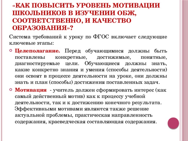 «Как повысить уровень мотивации школьников в изучении ОБЖ, соответственно, и качество образования»?  Система требований к уроку по ФГОС включает следующие ключевые этапы: Целеполагание. Перед обучающимися должны быть поставлены конкретные, достижимые, понятные, диагностируемые цели. Обучающиеся должны знать, какие конкретно знания и умения (способы деятельности) они освоят в процессе деятельности на уроке, они должны знать и план (способы) достижения поставленных задач. Мотивация - учитель должен сформировать интерес (как самый действенный мотив) как к процессу учебной деятельности, так и к достижению конечного результата. Эффективными мотивами являются также решение актуальной проблемы, практическая направленность содержания, краеведческая составляющая содержания.  