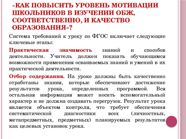 «Как повысить уровень мотивации школьников в изучении ОБЖ, соответственно, и качество образования»?  Система требований к уроку по ФГОС включает следующие ключевые этапы: Практическая значимость знаний и способов деятельности. Учитель должен показать обучающимся возможности применения осваиваемых знаний и умений в их практической деятельности. Отбор содержания. На уроке должны быть качественно отработаны знания, которые обеспечивают достижение результатов урока, определенных программой. Вся остальная информация может носить вспомогательный характер и не должна создавать перегрузок. Результат урока является объектом контроля, что требует обеспечения систематической диагностики всех (личностных, метапредметных, предметных) планируемых результатов как целевых установок урока.  