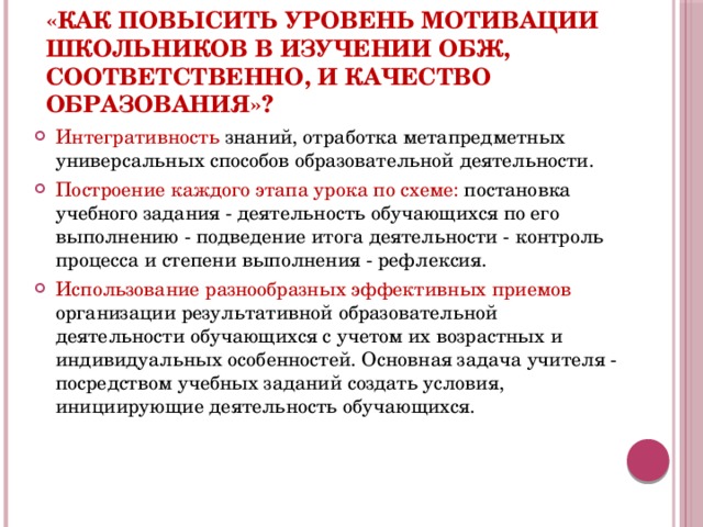 «Как повысить уровень мотивации школьников в изучении ОБЖ, соответственно, и качество образования»?  Интегративность знаний, отработка метапредметных универсальных способов образовательной деятельности. Построение каждого этапа урока по схеме: постановка учебного задания - деятельность обучающихся по его выполнению - подведение итога деятельности - контроль процесса и степени выполнения - рефлексия. Использование разнообразных эффективных приемов организации результативной образовательной деятельности обучающихся с учетом их возрастных и индивидуальных особенностей. Основная задача учителя - посредством учебных заданий создать условия, инициирующие деятельность обучающихся.  