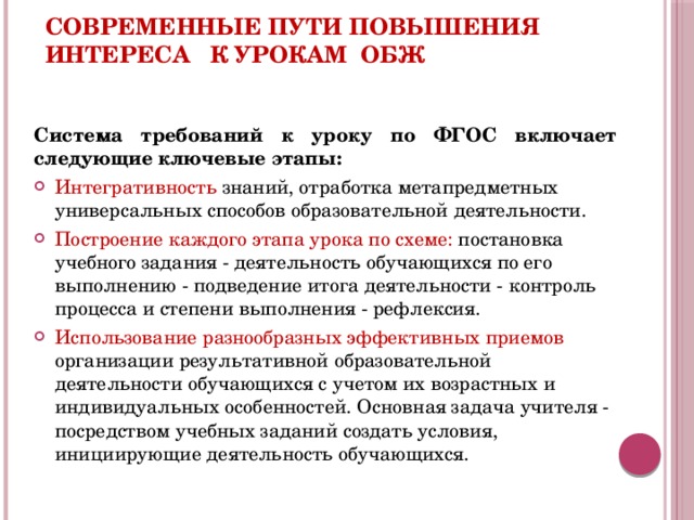 Современные пути повышения интереса к урокам ОБЖ Система требований к уроку по ФГОС включает следующие ключевые этапы: Интегративность знаний, отработка метапредметных универсальных способов образовательной деятельности. Построение каждого этапа урока по схеме: постановка учебного задания - деятельность обучающихся по его выполнению - подведение итога деятельности - контроль процесса и степени выполнения - рефлексия. Использование разнообразных эффективных приемов организации результативной образовательной деятельности обучающихся с учетом их возрастных и индивидуальных особенностей. Основная задача учителя - посредством учебных заданий создать условия, инициирующие деятельность обучающихся.  