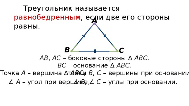 Треугольник называется равнобедренным , если две его стороны равны. А В С АВ , АС – боковые стороны ∆ АВС . ВС – основание ∆ АВС . Точка А – вершина ∆ АВС , точки В , С – вершины при основании. ∠ В , ∠ С – углы при основании. ∠ А – угол при вершине, 