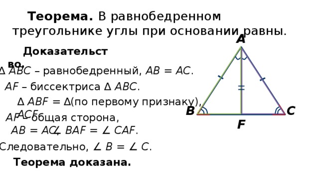 Теорема. В равнобедренном треугольнике углы при основании равны. А Доказательство. ∆ АВС – равнобедренный, АВ = АС . AF – биссектриса ∆ АВС . (по первому признаку), ∆ АВF = ∆ АСF С В AF – общая сторона, F AВ = АС , ∠ ВAF =  ∠ СAF . Следовательно, ∠ В =  ∠ С . Теорема доказана. 