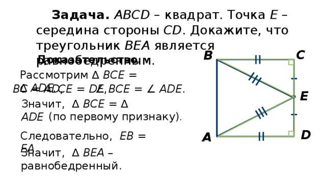 Задача.  АВСD – квадрат. Точка Е – середина стороны СD . Докажите, что треугольник ВЕА является равнобедренным. С В Доказательство.  Рассмотрим ∆ ВСЕ = ∆ АDE. ВC = AD , CE = DE , ∠ ВCE =  ∠ ADE . Е Значит, ∆ ВСЕ = ∆ АDE (по первому признаку) . D Следовательно, ЕВ = EА А Значит, ∆ ВЕА – равнобедренный.  