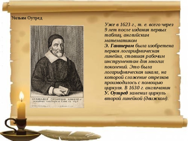 Уильям Оутред  Уже в 1623 г., т. е. всего через 9 лет после издания первых таблиц, английским математиком  Э. Гантером была изобретена первая логарифмическая линейка, ставшая рабочим инструментом для многих поколений. Это была логарифмическая шкала, на которой сложение отрезков производилось с помощью циркуля. В 1630 г. англичанин  У. Оутред заменил циркуль второй линейкой (движком).  