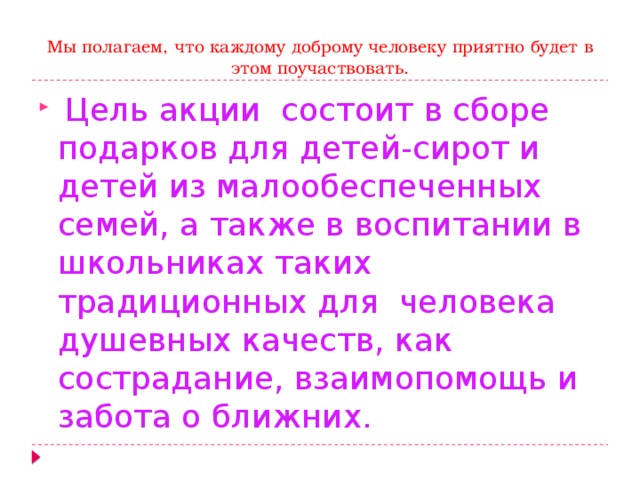  Мы полагаем, что каждому доброму человеку приятно будет в этом поучаствовать.  Цель акции состоит в сборе подарков для детей-сирот и детей из малообеспеченных семей, а также в воспитании в школьниках таких традиционных для человека душевных качеств, как сострадание, взаимопомощь и забота о ближних. 