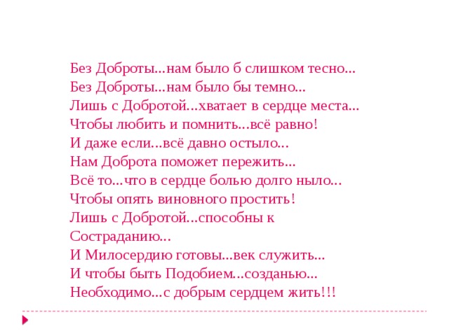 Без Доброты...нам было б слишком тесно... Без Доброты...нам было бы темно... Лишь с Добротой...хватает в сердце места... Чтобы любить и помнить...всё равно! И даже если...всё давно остыло... Нам Доброта поможет пережить... Всё то...что в сердце болью долго ныло... Чтобы опять виновного простить! Лишь с Добротой...способны к Состраданию... И Милосердию готовы...век служить... И чтобы быть Подобием...созданью... Необходимо...с добрым сердцем жить!!! 