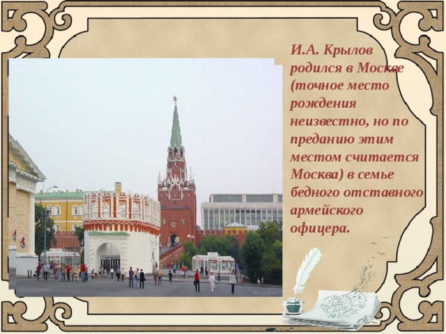 И.А. Крылов родился в Москве (точное место рождения неизвестно, но по преданию этим местом считается Москва) в семье бедного отставного армейского офицера. 